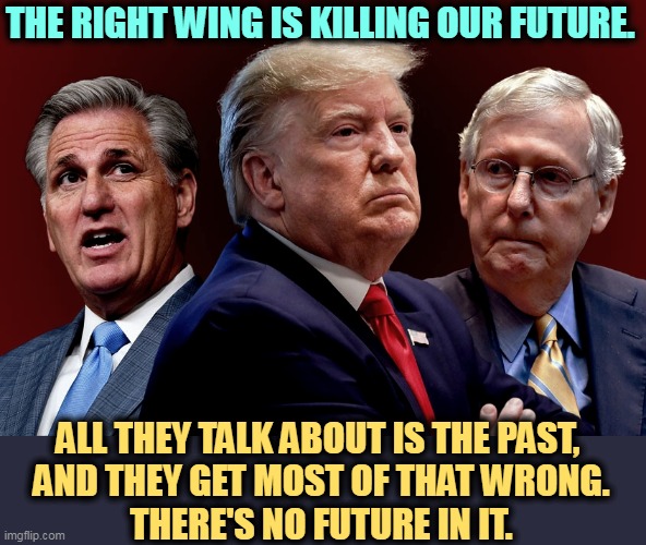 The past they describe never existed. It's nostalgia for a fantasy. | THE RIGHT WING IS KILLING OUR FUTURE. ALL THEY TALK ABOUT IS THE PAST, 
AND THEY GET MOST OF THAT WRONG.
THERE'S NO FUTURE IN IT. | image tagged in mccarthy trump mcconnell evil bad for america,republicans,hate,future,nostalgia,fantasy | made w/ Imgflip meme maker