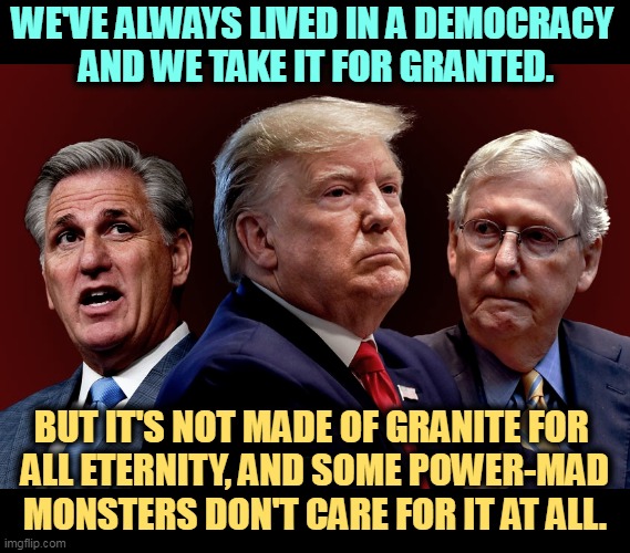 Democracy means the consent of the governed. Republicans are against that. They want the power and the public be damned. | WE'VE ALWAYS LIVED IN A DEMOCRACY 
AND WE TAKE IT FOR GRANTED. BUT IT'S NOT MADE OF GRANITE FOR 
ALL ETERNITY, AND SOME POWER-MAD MONSTERS DON'T CARE FOR IT AT ALL. | image tagged in mccarthy trump mcconnell evil bad for america,democracy,threat,power,hungry,republicans | made w/ Imgflip meme maker