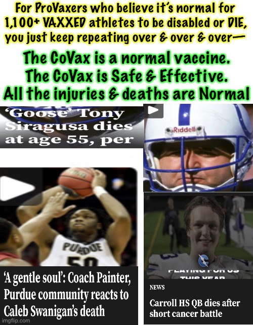 SUDDEN (vaxxed)ATHLETE DEATH SYNDROME.  Healthy one minute, dead the next | For ProVaxers who believe it’s normal for
1,100+ VAXXED athletes to be disabled or DIE,
you just keep repeating over & over & over—; The CoVax is a normal vaccine.
The CoVax is Safe & Effective.

All the injuries & deaths are Normal | image tagged in memes,they die now because their heart pumps faster,your heart doesnt pump as fast,does that mean u r ok,time will tell,fjb | made w/ Imgflip meme maker