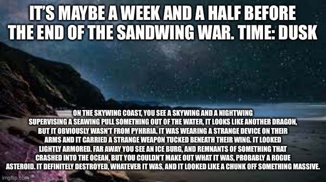 Ight, it’s a bit of a Wings of Fire role play, just with a non-wings of fire dragon species accidentally finding their world | IT’S MAYBE A WEEK AND A HALF BEFORE THE END OF THE SANDWING WAR. TIME: DUSK; ON THE SKYWING COAST, YOU SEE A SKYWING AND A NIGHTWING SUPERVISING A SEAWING PULL SOMETHING OUT OF THE WATER, IT LOOKS LIKE ANOTHER DRAGON, BUT IT OBVIOUSLY WASN’T FROM PYHRRIA. IT WAS WEARING A STRANGE DEVICE ON THEIR ARMS AND IT CARRIED A STRANGE WEAPON TUCKED BENEATH THEIR WING. IT LOOKED LIGHTLY ARMORED. FAR AWAY YOU SEE AN ICE BURG, AND REMNANTS OF SOMETHING THAT CRASHED INTO THE OCEAN, BUT YOU COULDN’T MAKE OUT WHAT IT WAS, PROBABLY A ROGUE ASTEROID. IT DEFINITELY DESTROYED, WHATEVER IT WAS, AND IT LOOKED LIKE A CHUNK OFF SOMETHING MASSIVE. | made w/ Imgflip meme maker