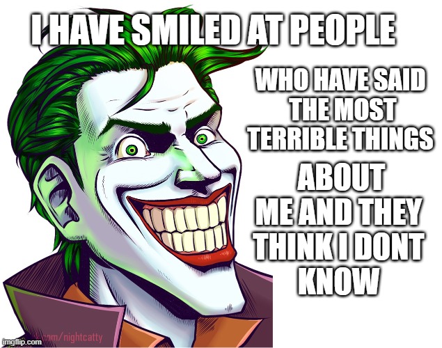  I HAVE SMILED AT PEOPLE; WHO HAVE SAID 
THE MOST TERRIBLE THINGS; ABOUT ME AND THEY 
THINK I DONT 
KNOW | image tagged in the joker | made w/ Imgflip meme maker