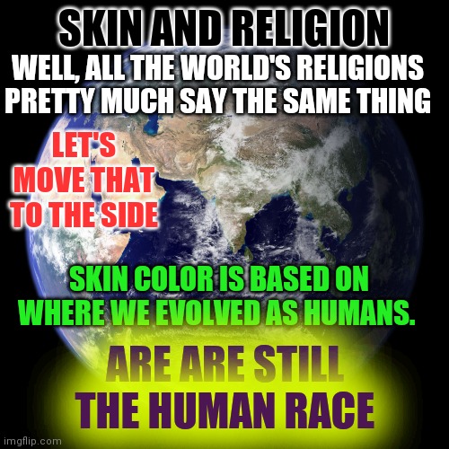 We Are The Human Race | SKIN AND RELIGION; WELL, ALL THE WORLD'S RELIGIONS PRETTY MUCH SAY THE SAME THING; LET'S MOVE THAT TO THE SIDE; SKIN COLOR IS BASED ON WHERE WE EVOLVED AS HUMANS. ARE ARE STILL THE HUMAN RACE | image tagged in human race,i love you | made w/ Imgflip meme maker