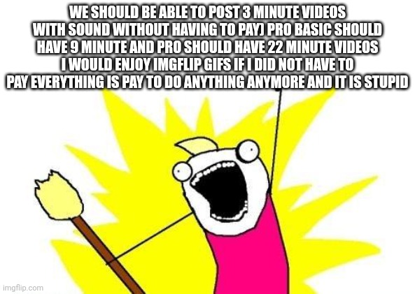 Please imgflip | WE SHOULD BE ABLE TO POST 3 MINUTE VIDEOS WITH SOUND WITHOUT HAVING TO PAY) PRO BASIC SHOULD HAVE 9 MINUTE AND PRO SHOULD HAVE 22 MINUTE VIDEOS I WOULD ENJOY IMGFLIP GIFS IF I DID NOT HAVE TO PAY EVERYTHING IS PAY TO DO ANYTHING ANYMORE AND IT IS STUPID | image tagged in memes,x all the y | made w/ Imgflip meme maker