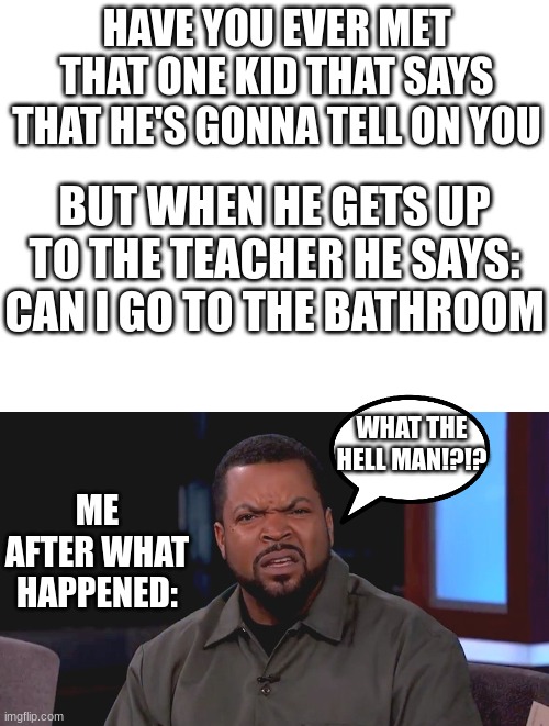 anyone else relate?? | HAVE YOU EVER MET THAT ONE KID THAT SAYS THAT HE'S GONNA TELL ON YOU; BUT WHEN HE GETS UP TO THE TEACHER HE SAYS:
CAN I GO TO THE BATHROOM; WHAT THE HELL MAN!?!? ME AFTER WHAT HAPPENED: | image tagged in blank white template,really ice cube,funny,gifs,bruh | made w/ Imgflip meme maker
