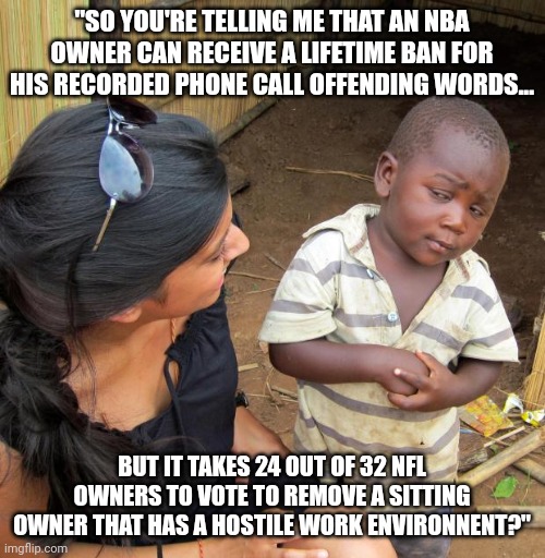 3rd World Sceptical Child | "SO YOU'RE TELLING ME THAT AN NBA OWNER CAN RECEIVE A LIFETIME BAN FOR HIS RECORDED PHONE CALL OFFENDING WORDS... BUT IT TAKES 24 OUT OF 32 NFL OWNERS TO VOTE TO REMOVE A SITTING OWNER THAT HAS A HOSTILE WORK ENVIRONNENT?" | image tagged in 3rd world sceptical child,washington redskins,dictator,roger goodell,sucks | made w/ Imgflip meme maker
