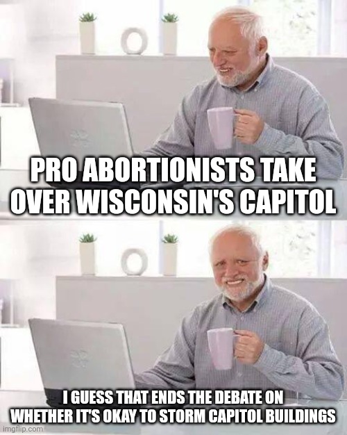 And just like that, it's okay to stage an insurrection on our democracy. | PRO ABORTIONISTS TAKE OVER WISCONSIN'S CAPITOL; I GUESS THAT ENDS THE DEBATE ON WHETHER IT'S OKAY TO STORM CAPITOL BUILDINGS | image tagged in memes,hide the pain harold | made w/ Imgflip meme maker