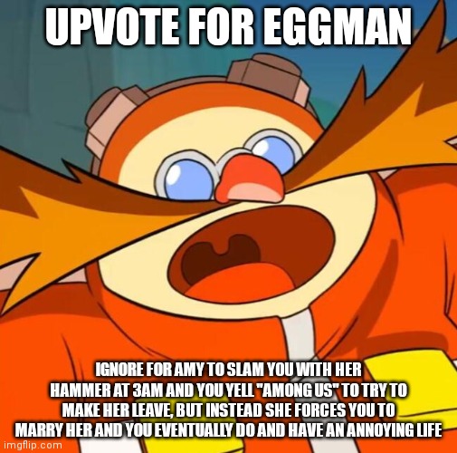 Upvote now, I need 30K. | UPVOTE FOR EGGMAN; IGNORE FOR AMY TO SLAM YOU WITH HER HAMMER AT 3AM AND YOU YELL "AMONG US" TO TRY TO MAKE HER LEAVE, BUT INSTEAD SHE FORCES YOU TO MARRY HER AND YOU EVENTUALLY DO AND HAVE AN ANNOYING LIFE | image tagged in amy rose,upvotes,3 am,marriage,among us,eggman | made w/ Imgflip meme maker