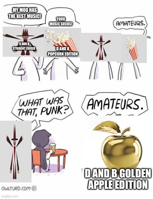 True | MY MOD HAS THE BEST MUSIC! YOUR MUSIC SUCKS! D AND B STRIDENT CRISIS; D AND B POPCORN EDITION; D AND B GOLDEN APPLE EDITION | image tagged in amateurs | made w/ Imgflip meme maker