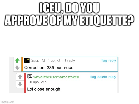 do u approve? | ICEU, DO YOU APPROVE OF MY ETIQUETTE? | image tagged in blank white template | made w/ Imgflip meme maker