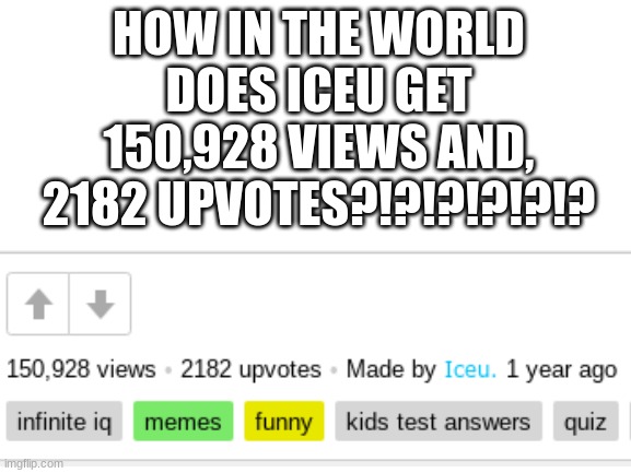 (I know that iceu has a lot of followers but to get OVER 2.1k UPVOTES is insane) | HOW IN THE WORLD DOES ICEU GET 150,928 VIEWS AND, 2182 UPVOTES?!?!?!?!?!? | image tagged in blank white template,iceu,fun,memes,funny | made w/ Imgflip meme maker