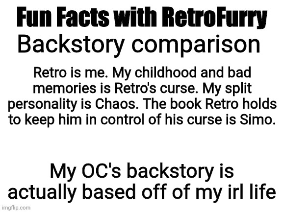 The secret behind the backstory, revealed | Retro is me. My childhood and bad memories is Retro's curse. My split personality is Chaos. The book Retro holds to keep him in control of his curse is Simo. Backstory comparison; My OC's backstory is actually based off of my irl life | image tagged in fun facts with retrofurry | made w/ Imgflip meme maker