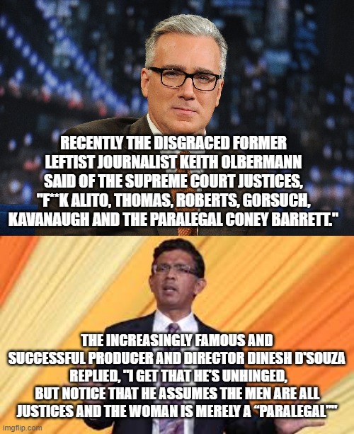 "Unhinged" is a redundant modifier when joined with the word 'Leftist." | RECENTLY THE DISGRACED FORMER LEFTIST JOURNALIST KEITH OLBERMANN SAID OF THE SUPREME COURT JUSTICES, "F**K ALITO, THOMAS, ROBERTS, GORSUCH, KAVANAUGH AND THE PARALEGAL CONEY BARRETT."; THE INCREASINGLY FAMOUS AND SUCCESSFUL PRODUCER AND DIRECTOR DINESH D'SOUZA  REPLIED, "I GET THAT HE’S UNHINGED, BUT NOTICE THAT HE ASSUMES THE MEN ARE ALL JUSTICES AND THE WOMAN IS MERELY A “PARALEGAL”" | image tagged in dinesh d'souza | made w/ Imgflip meme maker