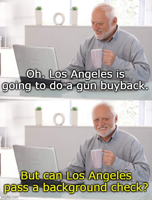Are Buybacks Legal? | Oh. Los Angeles is going to do a gun buyback. But can Los Angeles pass a background check? | image tagged in old man cup of coffee | made w/ Imgflip meme maker