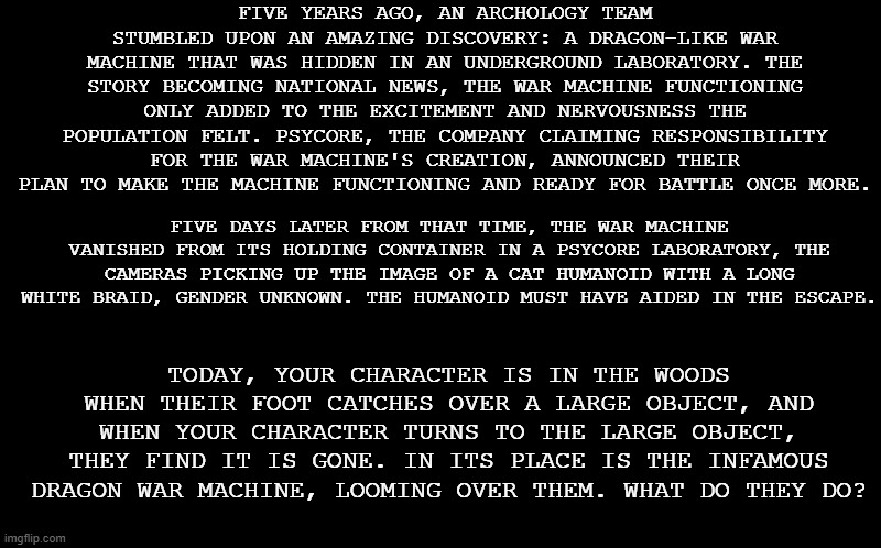 Yes, it is big prompt time. | FIVE YEARS AGO, AN ARCHOLOGY TEAM STUMBLED UPON AN AMAZING DISCOVERY: A DRAGON-LIKE WAR MACHINE THAT WAS HIDDEN IN AN UNDERGROUND LABORATORY. THE STORY BECOMING NATIONAL NEWS, THE WAR MACHINE FUNCTIONING ONLY ADDED TO THE EXCITEMENT AND NERVOUSNESS THE POPULATION FELT. PSYCORE, THE COMPANY CLAIMING RESPONSIBILITY FOR THE WAR MACHINE'S CREATION, ANNOUNCED THEIR PLAN TO MAKE THE MACHINE FUNCTIONING AND READY FOR BATTLE ONCE MORE. FIVE DAYS LATER FROM THAT TIME, THE WAR MACHINE VANISHED FROM ITS HOLDING CONTAINER IN A PSYCORE LABORATORY, THE CAMERAS PICKING UP THE IMAGE OF A CAT HUMANOID WITH A LONG WHITE BRAID, GENDER UNKNOWN. THE HUMANOID MUST HAVE AIDED IN THE ESCAPE. TODAY, YOUR CHARACTER IS IN THE WOODS WHEN THEIR FOOT CATCHES OVER A LARGE OBJECT, AND WHEN YOUR CHARACTER TURNS TO THE LARGE OBJECT, THEY FIND IT IS GONE. IN ITS PLACE IS THE INFAMOUS DRAGON WAR MACHINE, LOOMING OVER THEM. WHAT DO THEY DO? | image tagged in black screen,no joke or op ocs,military ocs allowed,robot ocs encoraged | made w/ Imgflip meme maker