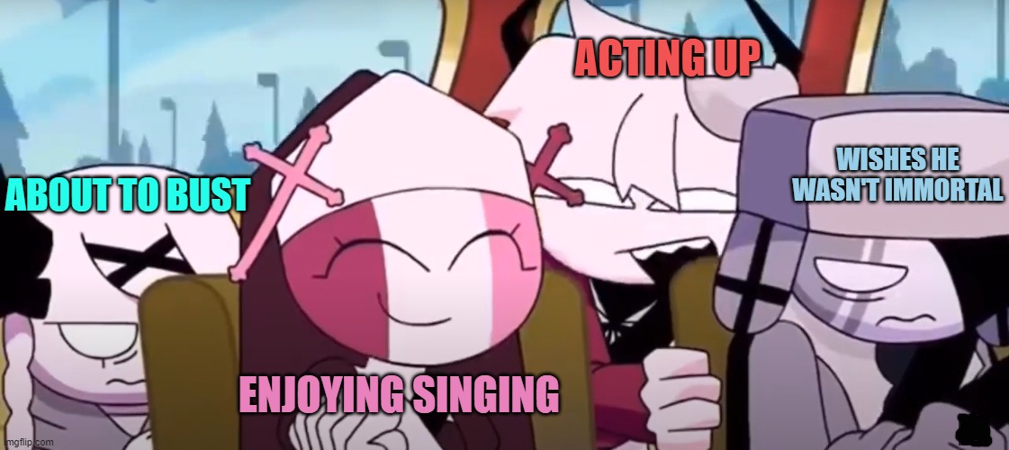 I got this from a video and i can't remember who made it so sorry no credit :') | ACTING UP; ABOUT TO BUST; WISHES HE WASN'T IMMORTAL; ENJOYING SINGING | image tagged in why,did,i,make,this | made w/ Imgflip meme maker