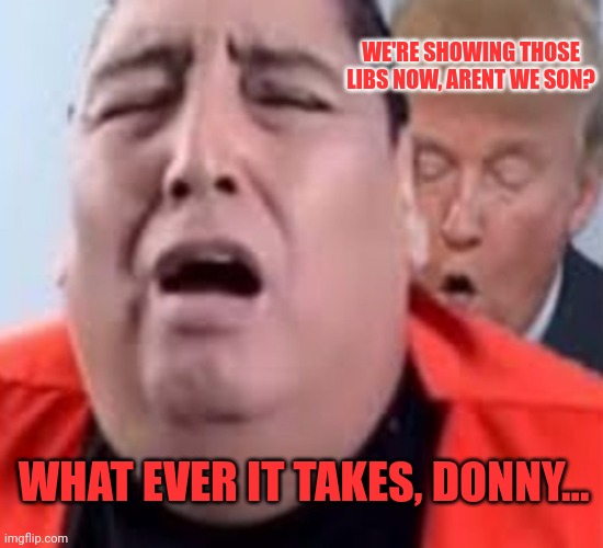 Oh oh trump | WHAT EVER IT TAKES, DONNY... WE'RE SHOWING THOSE LIBS NOW, ARENT WE SON? | image tagged in oh oh trump | made w/ Imgflip meme maker