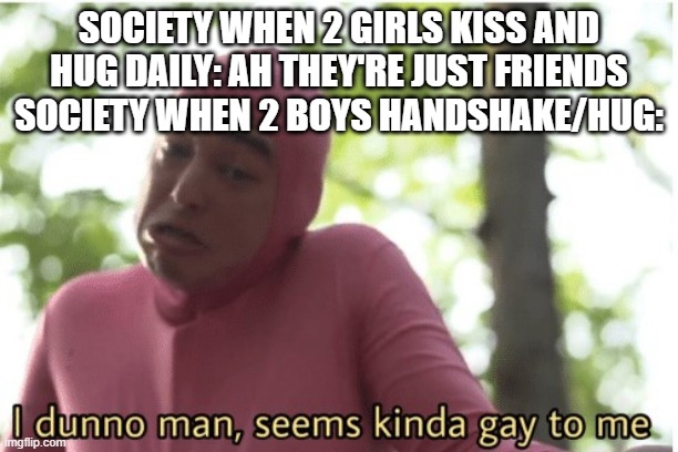 HUGGING?YOUR?FRIEND?DOESN'T?MAKE?YOU?GAY? | SOCIETY WHEN 2 GIRLS KISS AND HUG DAILY: AH THEY'RE JUST FRIENDS
SOCIETY WHEN 2 BOYS HANDSHAKE/HUG: | image tagged in i dunno man seems kinda gay to me,gay,funny,society | made w/ Imgflip meme maker
