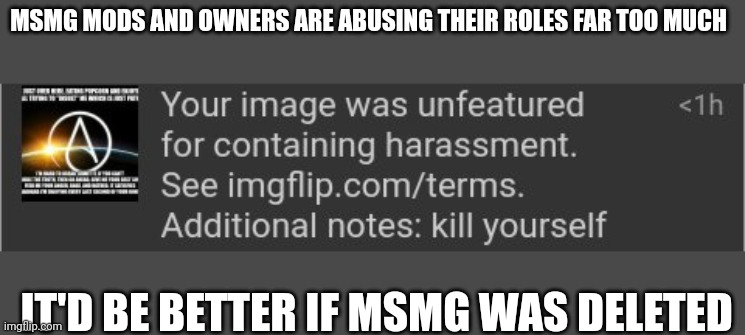 They disapproved my post that didn't even violate TOS then threatened me. This is not okay. | MSMG MODS AND OWNERS ARE ABUSING THEIR ROLES FAR TOO MUCH; IT'D BE BETTER IF MSMG WAS DELETED | made w/ Imgflip meme maker