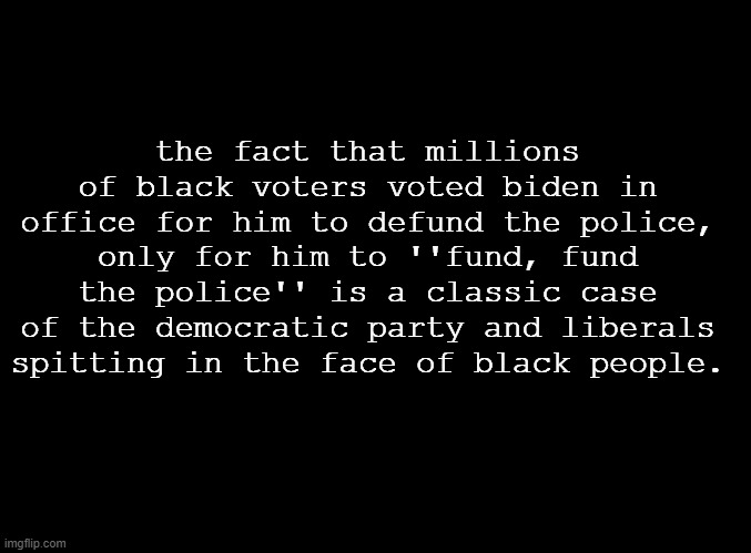 Don't even, comment section republicans. You're no better. | the fact that millions of black voters voted biden in office for him to defund the police, only for him to ''fund, fund the police'' is a classic case of the democratic party and liberals spitting in the face of black people. | image tagged in blank black | made w/ Imgflip meme maker