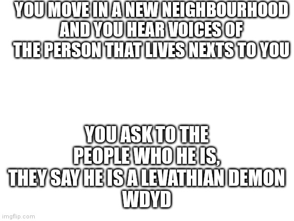 Just a reminder, this person is op, it is considered to have op OCs but not very op | YOU MOVE IN A NEW NEIGHBOURHOOD AND YOU HEAR VOICES OF THE PERSON THAT LIVES NEXTS TO YOU; YOU ASK TO THE PEOPLE WHO HE IS, THEY SAY HE IS A LEVATHIAN DEMON
WDYD | image tagged in blank white template | made w/ Imgflip meme maker
