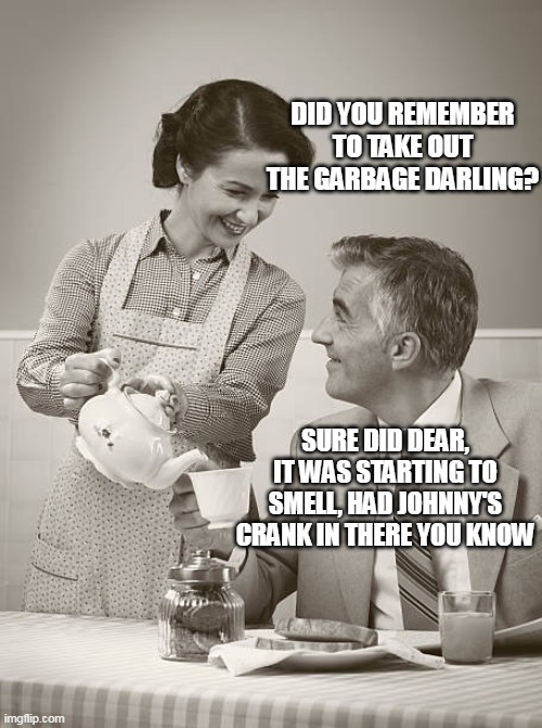 DID YOU REMEMBER TO TAKE OUT THE GARBAGE DARLING? SURE DID DEAR, IT WAS STARTING TO SMELL, HAD JOHNNY'S CRANK IN THERE YOU KNOW | made w/ Imgflip meme maker