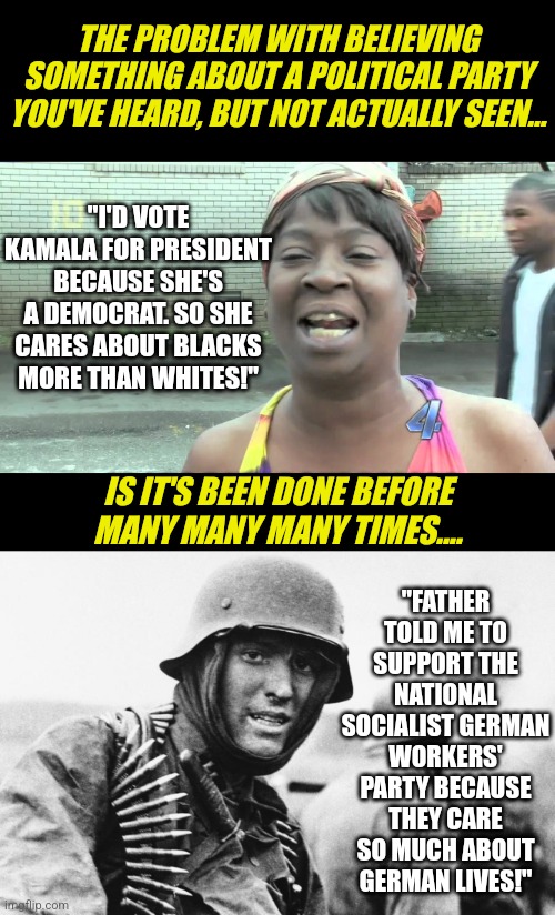 If you vote only because you believe a wealthy political party cares about you, try reading a history book. | THE PROBLEM WITH BELIEVING SOMETHING ABOUT A POLITICAL PARTY YOU'VE HEARD, BUT NOT ACTUALLY SEEN... "I'D VOTE KAMALA FOR PRESIDENT BECAUSE SHE'S A DEMOCRAT. SO SHE CARES ABOUT BLACKS MORE THAN WHITES!"; "FATHER TOLD ME TO SUPPORT THE NATIONAL SOCIALIST GERMAN WORKERS' PARTY BECAUSE THEY CARE SO MUCH ABOUT GERMAN LIVES!"; IS IT'S BEEN DONE BEFORE MANY MANY MANY TIMES.... | image tagged in oh lord jesus it's a fire,hans the german,beliefs,expectation vs reality,political correctness,voting | made w/ Imgflip meme maker