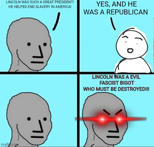 Cancelling Lincoln | LINCOLN WAS SUCH A GREAT PRESIDENT! HE HELPED END SLAVERY IN AMERICA! YES, AND HE WAS A REPUBLICAN; LINCOLN WAS A EVIL  FASCIST BIGOT WHO MUST BE DESTROYED!!! | image tagged in npc meme | made w/ Imgflip meme maker