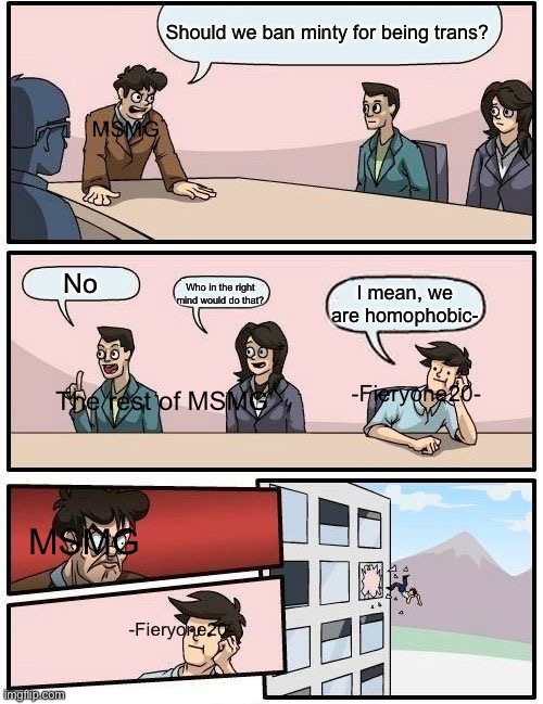 Mmmmmm | Should we ban minty for being trans? MSMG; No; Who in the right mind would do that? I mean, we are homophobic-; -Fieryone20-; The rest of MSMG; MSMG; -Fieryone20- | image tagged in memes,boardroom meeting suggestion | made w/ Imgflip meme maker