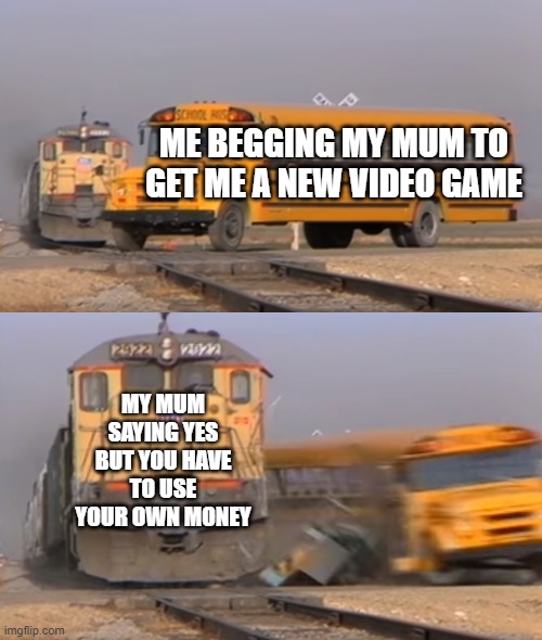 A train hitting a school bus | ME BEGGING MY MUM TO GET ME A NEW VIDEO GAME; MY MUM SAYING YES BUT YOU HAVE TO USE YOUR OWN MONEY | image tagged in a train hitting a school bus | made w/ Imgflip meme maker