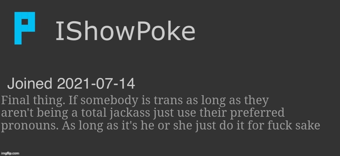 IShowPoke Dark Mode Temp | Final thing. If somebody is trans as long as they aren't being a total jackass just use their preferred pronouns. As long as it's he or she just do it for fuck sake | image tagged in ishowpoke dark mode temp | made w/ Imgflip meme maker