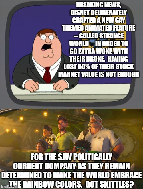 Yep . . . the company decided to ram yet more failed WOKism between the teeth of this nation. | BREAKING NEWS, DISNEY DELIBERATELY CRAFTED A NEW GAY THEMED ANIMATED FEATURE -- CALLED STRANGE WORLD -- IN ORDER TO GO EXTRA WOKE WITH THEIR BROKE.  HAVING LOST 50% OF THEIR STOCK MARKET VALUE IS NOT ENOUGH; FOR THE SJW POLITICALLY CORRECT COMPANY AS THEY REMAIN DETERMINED TO MAKE THE WORLD EMBRACE THE RAINBOW COLORS.  GOT SKITTLES? | image tagged in peter griffin news | made w/ Imgflip meme maker