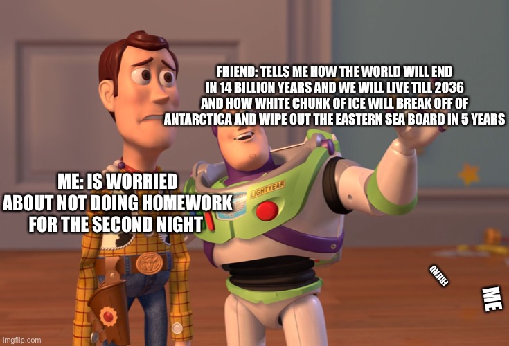 Why so relatable |  FRIEND: TELLS ME HOW THE WORLD WILL END IN 14 BILLION YEARS AND WE WILL LIVE TILL 2036 AND HOW WHITE CHUNK OF ICE WILL BREAK OFF OF ANTARCTICA AND WIPE OUT THE EASTERN SEA BOARD IN 5 YEARS; ME: IS WORRIED ABOUT NOT DOING HOMEWORK FOR THE SECOND NIGHT; FRIEND; ME | image tagged in memes,x x everywhere | made w/ Imgflip meme maker