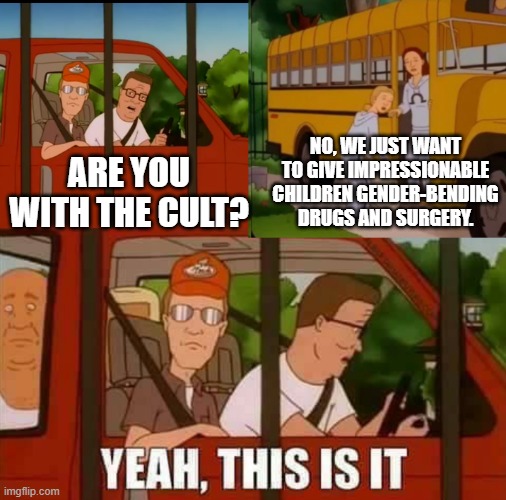 Blank Cult King of The Hill | ARE YOU WITH THE CULT? NO, WE JUST WANT TO GIVE IMPRESSIONABLE CHILDREN GENDER-BENDING DRUGS AND SURGERY. | image tagged in blank cult king of the hill | made w/ Imgflip meme maker