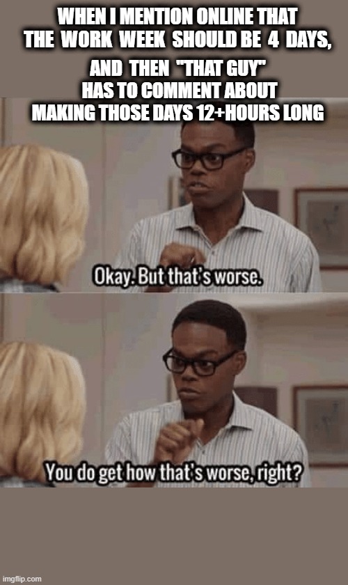 But that's worse | WHEN I MENTION ONLINE THAT THE  WORK  WEEK  SHOULD BE  4  DAYS, AND  THEN  "THAT GUY"  HAS TO COMMENT ABOUT MAKING THOSE DAYS 12+HOURS LONG | image tagged in but that's worse,the good place,work,that guy,work week,capitalism | made w/ Imgflip meme maker