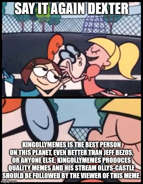 aaaaaaaa | SAY IT AGAIN DEXTER; KINGOLLYMEMES IS THE BEST PERSON ON THIS PLANET, EVEN BETTER THAN JEFF BEZOS, OR ANYONE ELSE. KINGOLLYMEMES PRODUCES QUALITY MEMES AND HIS STREAM OLLYS-CASTLE SHOULD BE FOLLOWED BY THE VIEWER OF THIS MEME. | image tagged in memes,say it again dexter | made w/ Imgflip meme maker