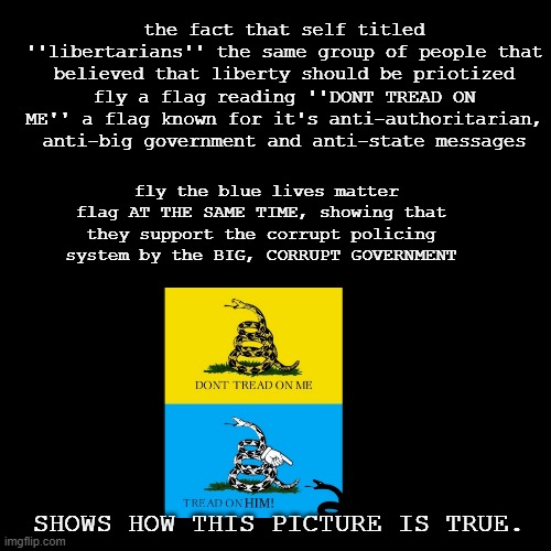 Big, oppressive government is bad unless it panders towards me! Dont tread on me, tread on black people! | the fact that self titled ''libertarians'' the same group of people that believed that liberty should be priotized fly a flag reading ''DONT TREAD ON ME'' a flag known for it's anti-authoritarian, anti-big government and anti-state messages; fly the blue lives matter flag AT THE SAME TIME, showing that they support the corrupt policing system by the BIG, CORRUPT GOVERNMENT; SHOWS HOW THIS PICTURE IS TRUE. | image tagged in blank black square template | made w/ Imgflip meme maker