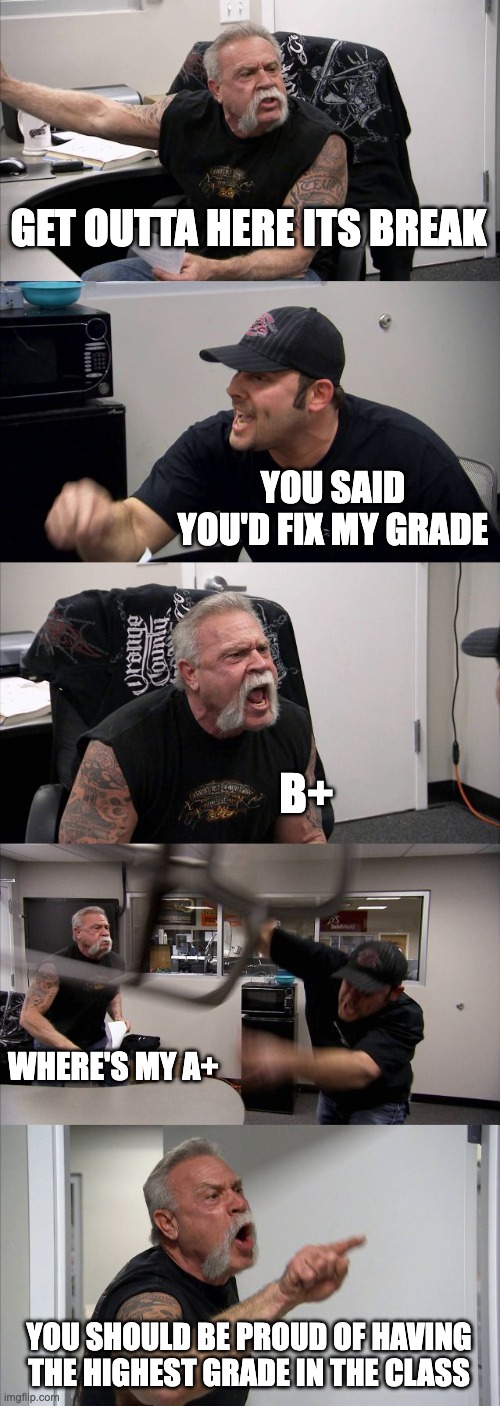 American Chopper Argument | GET OUTTA HERE ITS BREAK; YOU SAID YOU'D FIX MY GRADE; B+; WHERE'S MY A+; YOU SHOULD BE PROUD OF HAVING THE HIGHEST GRADE IN THE CLASS | image tagged in memes,american chopper argument | made w/ Imgflip meme maker