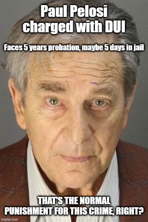 The 2 Tier Justice System At Play | Paul Pelosi charged with DUI; Faces 5 years probation, maybe 5 days in jail; THAT'S THE NORMAL PUNISHMENT FOR THIS CRIME, RIGHT? | image tagged in paul pelosi,injustice for all,elite privilege | made w/ Imgflip meme maker