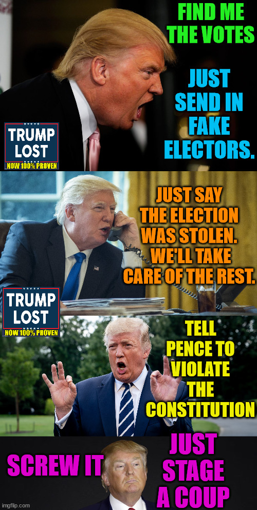 He may be a criminal, but at least he is persistent. | FIND ME THE VOTES; JUST SEND IN FAKE ELECTORS. JUST SAY THE ELECTION WAS STOLEN.  WE'LL TAKE CARE OF THE REST. TELL PENCE TO VIOLATE THE CONSTITUTION; JUST STAGE A COUP; SCREW IT | image tagged in trump lost,insurrection,j4j6,ivanka,barr,pence | made w/ Imgflip meme maker