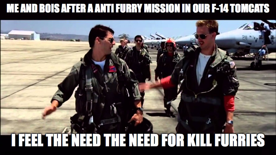 expect more top gun memes and templates | ME AND BOIS AFTER A ANTI FURRY MISSION IN OUR F-14 TOMCATS; I FEEL THE NEED THE NEED FOR KILL FURRIES | image tagged in top gun i feel the need for speed,top gun | made w/ Imgflip meme maker