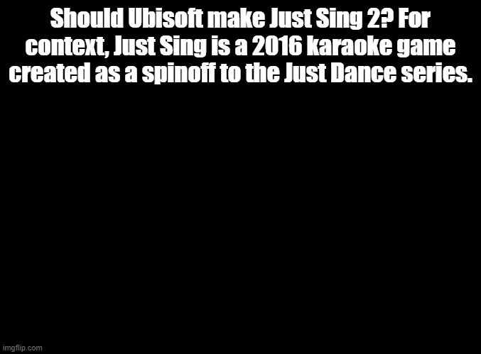 If they do make it, what song would you want? (Self note: This has nothing to do with Sing 2.) | Should Ubisoft make Just Sing 2? For context, Just Sing is a 2016 karaoke game created as a spinoff to the Just Dance series. | image tagged in blank black,just sing | made w/ Imgflip meme maker