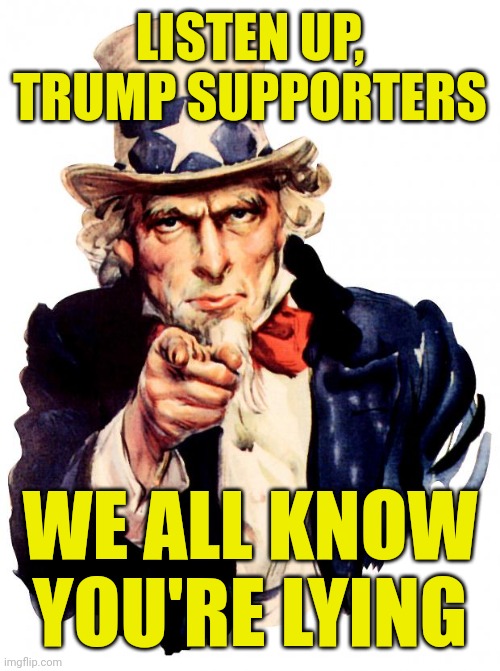 Uncle Sam Meme | LISTEN UP, TRUMP SUPPORTERS; WE ALL KNOW YOU'RE LYING | image tagged in uncle sam,trump supporters,liars,it's that obvious,stop it get some help | made w/ Imgflip meme maker