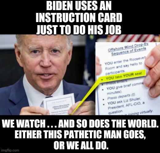 Clearly Not Present | BIDEN USES AN INSTRUCTION CARD
JUST TO DO HIS JOB; WE WATCH . . . AND SO DOES THE WORLD.
EITHER THIS PATHETIC MAN GOES,
 OR WE ALL DO. | image tagged in biden,liberals,leftists,democrats,election,25th | made w/ Imgflip meme maker