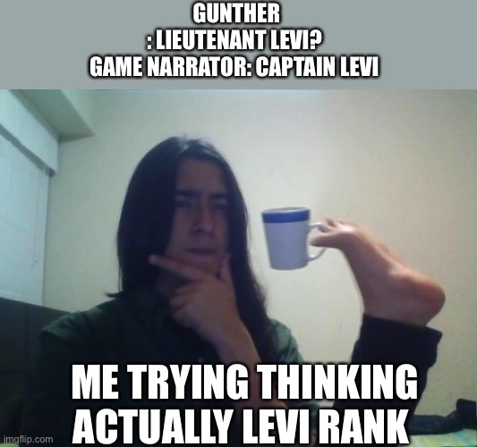 Hmmmm | GUNTHER : LIEUTENANT LEVI?


GAME NARRATOR: CAPTAIN LEVI; ME TRYING THINKING ACTUALLY LEVI RANK | image tagged in hmmmm | made w/ Imgflip meme maker