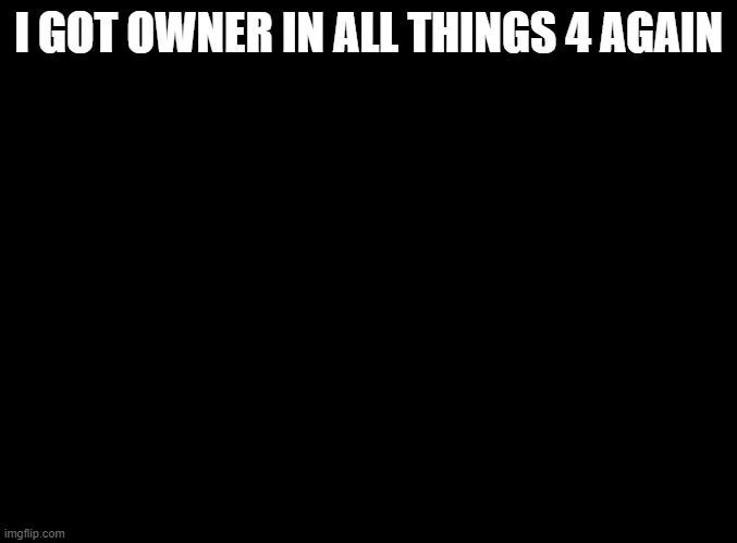 blank black | I GOT OWNER IN ALL THINGS 4 AGAIN | image tagged in blank black | made w/ Imgflip meme maker
