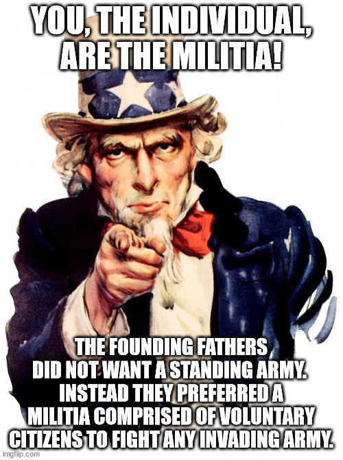 Uncle Sam Meme | YOU, THE INDIVIDUAL, ARE THE MILITIA! THE FOUNDING FATHERS DID NOT WANT A STANDING ARMY.  INSTEAD THEY PREFERRED A MILITIA COMPRISED OF VOLU | image tagged in memes,uncle sam | made w/ Imgflip meme maker