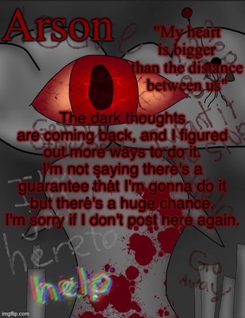 (This is referring to sewer-slide) | The dark thoughts are coming back, and I figured out more ways to do it. I'm not saying there's a guarantee that I'm gonna do it but there's a huge chance. I'm sorry if I don't post here again. | image tagged in arson's announcement temp | made w/ Imgflip meme maker
