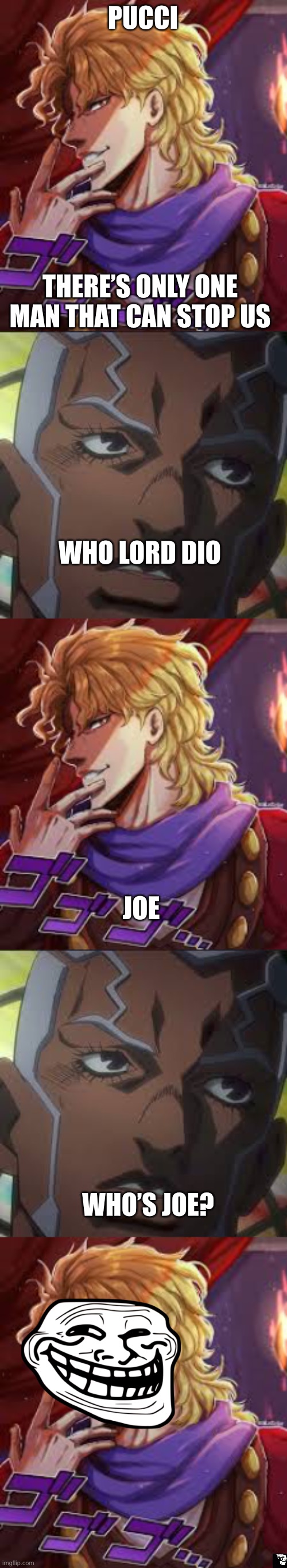 Dio a comedy legend | PUCCI; THERE’S ONLY ONE MAN THAT CAN STOP US; WHO LORD DIO; JOE; WHO’S JOE? | image tagged in anime meme,dio brando,jojo's bizarre adventure,funny | made w/ Imgflip meme maker