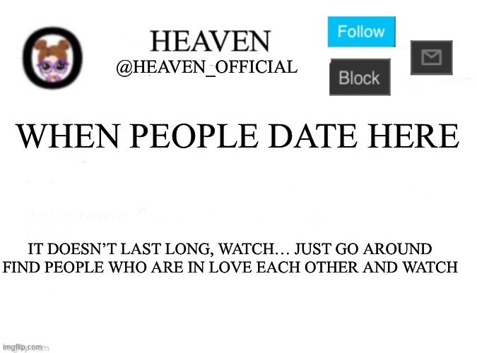 That’s what I did with Soap and yachi or paula and Bryce… felt bad for Bryce for getting cat fished | WHEN PEOPLE DATE HERE; IT DOESN’T LAST LONG, WATCH… JUST GO AROUND FIND PEOPLE WHO ARE IN LOVE EACH OTHER AND WATCH | image tagged in heaven s template | made w/ Imgflip meme maker
