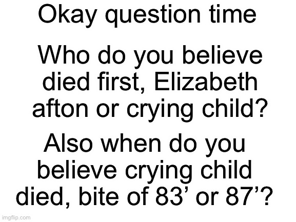 Just bored and thought about this. (Pls no wars in the comments :’D) | Okay question time; Who do you believe died first, Elizabeth afton or crying child? Also when do you believe crying child died, bite of 83’ or 87’? | image tagged in blank white template,fnaf | made w/ Imgflip meme maker